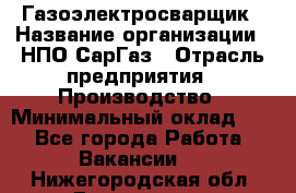Газоэлектросварщик › Название организации ­ НПО СарГаз › Отрасль предприятия ­ Производство › Минимальный оклад ­ 1 - Все города Работа » Вакансии   . Нижегородская обл.,Дзержинск г.